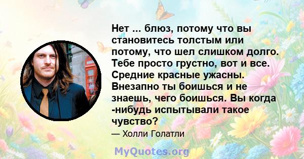 Нет ... блюз, потому что вы становитесь толстым или потому, что шел слишком долго. Тебе просто грустно, вот и все. Средние красные ужасны. Внезапно ты боишься и не знаешь, чего боишься. Вы когда -нибудь испытывали такое 