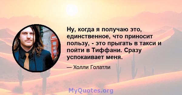 Ну, когда я получаю это, единственное, что приносит пользу, - это прыгать в такси и пойти в Тиффани. Сразу успокаивает меня.