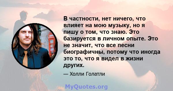 В частности, нет ничего, что влияет на мою музыку, но я пишу о том, что знаю. Это базируется в личном опыте. Это не значит, что все песни биографичны, потому что иногда это то, что я видел в жизни других.