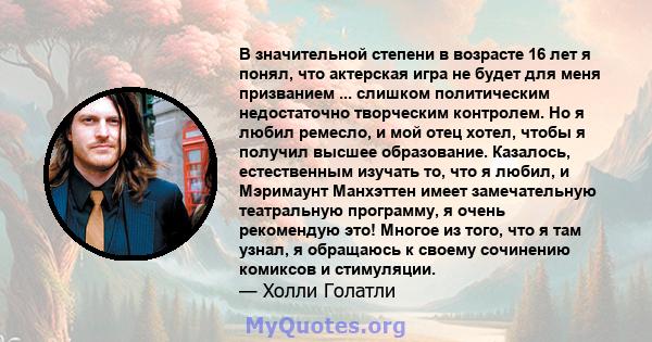 В значительной степени в возрасте 16 лет я понял, что актерская игра не будет для меня призванием ... слишком политическим недостаточно творческим контролем. Но я любил ремесло, и мой отец хотел, чтобы я получил высшее