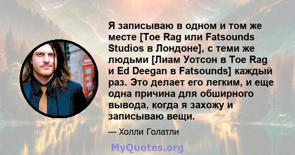 Я записываю в одном и том же месте [Toe Rag или Fatsounds Studios в Лондоне], с теми же людьми [Лиам Уотсон в Toe Rag и Ed Deegan в Fatsounds] каждый раз. Это делает его легким, и еще одна причина для обширного вывода,