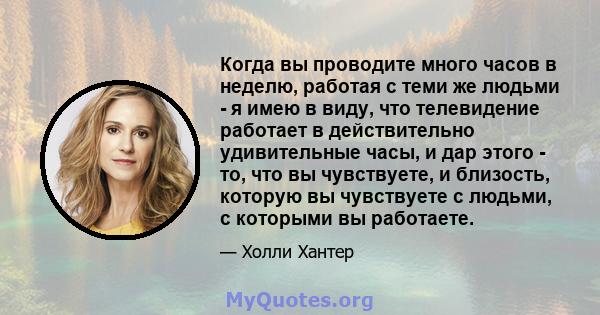 Когда вы проводите много часов в неделю, работая с теми же людьми - я имею в виду, что телевидение работает в действительно удивительные часы, и дар этого - то, что вы чувствуете, и близость, которую вы чувствуете с