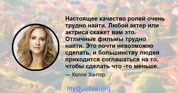 Настоящее качество ролей очень трудно найти. Любой актер или актриса скажет вам это. Отличные фильмы трудно найти. Это почти невозможно сделать, и большинству людей приходится соглашаться на то, чтобы сделать что -то