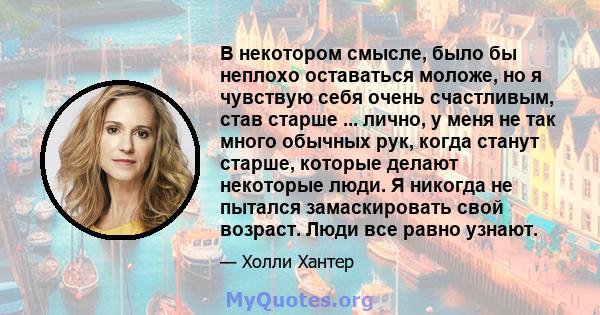 В некотором смысле, было бы неплохо оставаться моложе, но я чувствую себя очень счастливым, став старше ... лично, у меня не так много обычных рук, когда станут старше, которые делают некоторые люди. Я никогда не