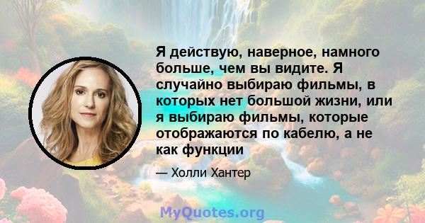 Я действую, наверное, намного больше, чем вы видите. Я случайно выбираю фильмы, в которых нет большой жизни, или я выбираю фильмы, которые отображаются по кабелю, а не как функции