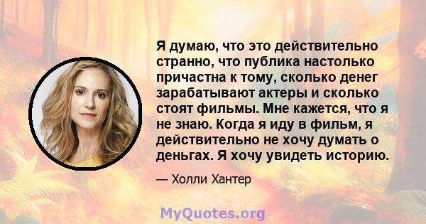 Я думаю, что это действительно странно, что публика настолько причастна к тому, сколько денег зарабатывают актеры и сколько стоят фильмы. Мне кажется, что я не знаю. Когда я иду в фильм, я действительно не хочу думать о 