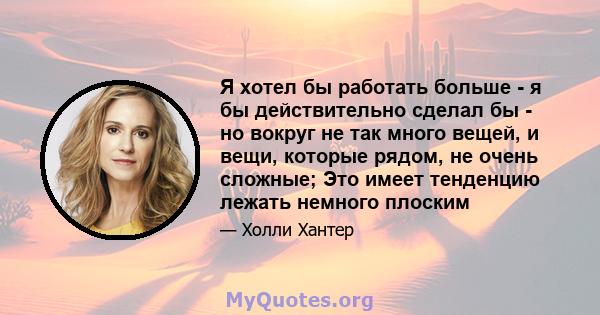 Я хотел бы работать больше - я бы действительно сделал бы - но вокруг не так много вещей, и вещи, которые рядом, не очень сложные; Это имеет тенденцию лежать немного плоским