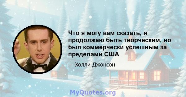 Что я могу вам сказать, я продолжаю быть творческим, но был коммерчески успешным за пределами США