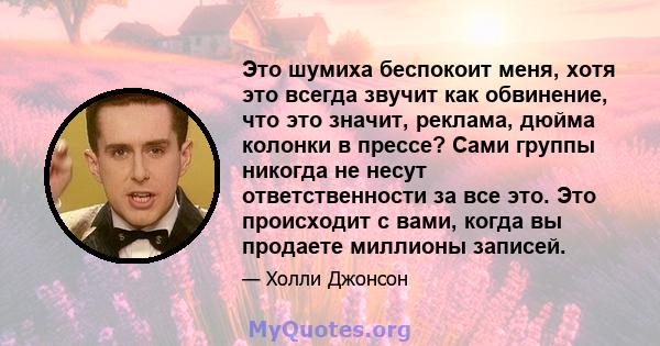 Это шумиха беспокоит меня, хотя это всегда звучит как обвинение, что это значит, реклама, дюйма колонки в прессе? Сами группы никогда не несут ответственности за все это. Это происходит с вами, когда вы продаете