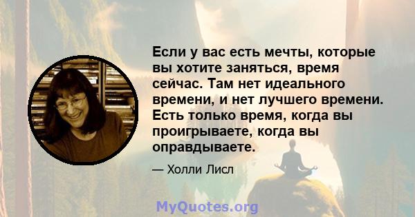 Если у вас есть мечты, которые вы хотите заняться, время сейчас. Там нет идеального времени, и нет лучшего времени. Есть только время, когда вы проигрываете, когда вы оправдываете.