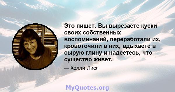 Это пишет. Вы вырезаете куски своих собственных воспоминаний, переработали их, кровоточили в них, вдыхаете в сырую глину и надеетесь, что существо живет.