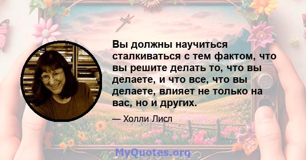 Вы должны научиться сталкиваться с тем фактом, что вы решите делать то, что вы делаете, и что все, что вы делаете, влияет не только на вас, но и других.