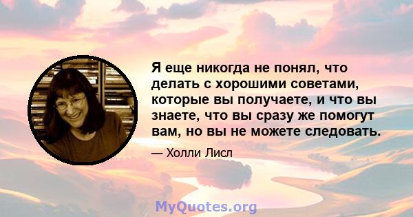 Я еще никогда не понял, что делать с хорошими советами, которые вы получаете, и что вы знаете, что вы сразу же помогут вам, но вы не можете следовать.