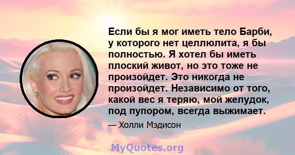 Если бы я мог иметь тело Барби, у которого нет целлюлита, я бы полностью. Я хотел бы иметь плоский живот, но это тоже не произойдет. Это никогда не произойдет. Независимо от того, какой вес я теряю, мой желудок, под