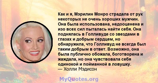 Как и я, Мэрилин Монро страдала от рук некоторых не очень хороших мужчин. Она была использована, недооценена и изо всех сил пыталась найти себя. Она поднялась в Голливуде со звездами в глазах и добрым сердцем, но