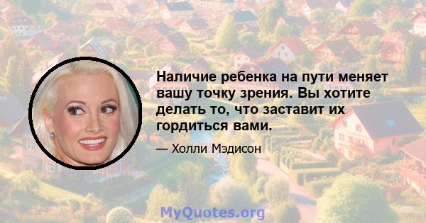 Наличие ребенка на пути меняет вашу точку зрения. Вы хотите делать то, что заставит их гордиться вами.