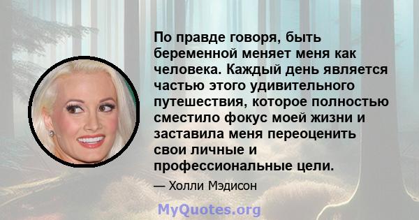 По правде говоря, быть беременной меняет меня как человека. Каждый день является частью этого удивительного путешествия, которое полностью сместило фокус моей жизни и заставила меня переоценить свои личные и