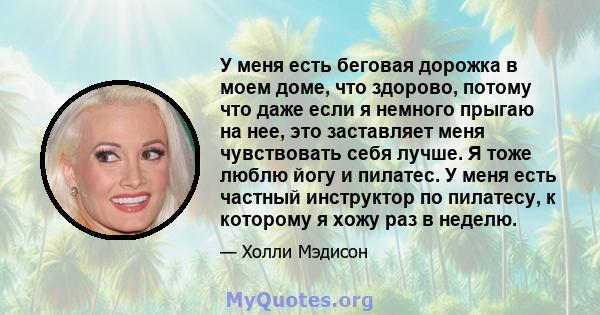 У меня есть беговая дорожка в моем доме, что здорово, потому что даже если я немного прыгаю на нее, это заставляет меня чувствовать себя лучше. Я тоже люблю йогу и пилатес. У меня есть частный инструктор по пилатесу, к