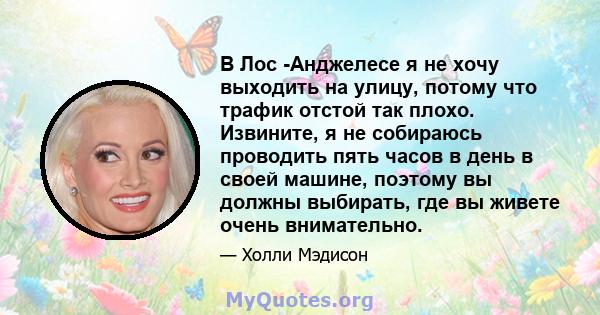 В Лос -Анджелесе я не хочу выходить на улицу, потому что трафик отстой так плохо. Извините, я не собираюсь проводить пять часов в день в своей машине, поэтому вы должны выбирать, где вы живете очень внимательно.