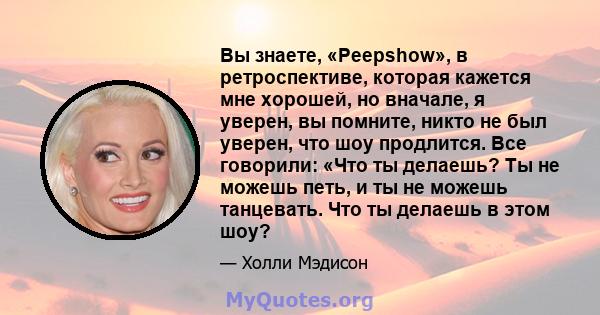 Вы знаете, «Peepshow», в ретроспективе, которая кажется мне хорошей, но вначале, я уверен, вы помните, никто не был уверен, что шоу продлится. Все говорили: «Что ты делаешь? Ты не можешь петь, и ты не можешь танцевать.