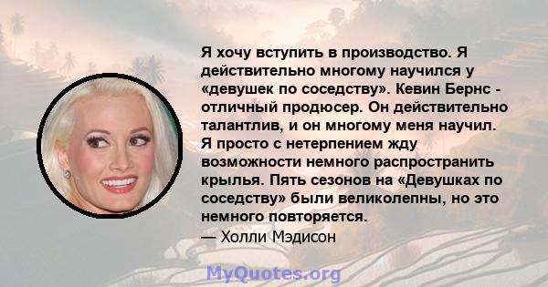 Я хочу вступить в производство. Я действительно многому научился у «девушек по соседству». Кевин Бернс - отличный продюсер. Он действительно талантлив, и он многому меня научил. Я просто с нетерпением жду возможности