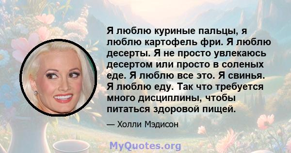 Я люблю куриные пальцы, я люблю картофель фри. Я люблю десерты. Я не просто увлекаюсь десертом или просто в соленых еде. Я люблю все это. Я свинья. Я люблю еду. Так что требуется много дисциплины, чтобы питаться