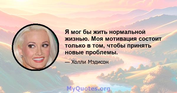 Я мог бы жить нормальной жизнью. Моя мотивация состоит только в том, чтобы принять новые проблемы.