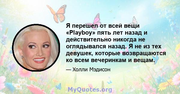 Я перешел от всей вещи «Playboy» пять лет назад и действительно никогда не оглядывался назад. Я не из тех девушек, которые возвращаются ко всем вечеринкам и вещам.