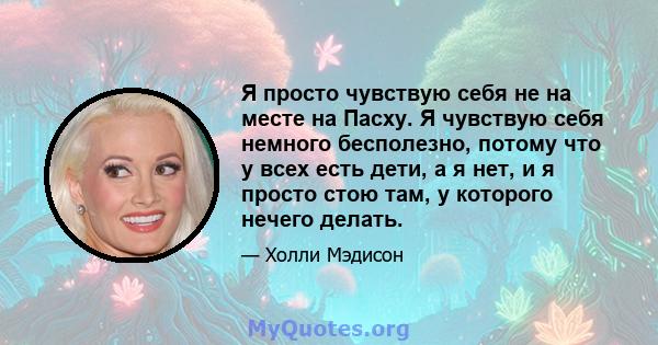 Я просто чувствую себя не на месте на Пасху. Я чувствую себя немного бесполезно, потому что у всех есть дети, а я нет, и я просто стою там, у которого нечего делать.