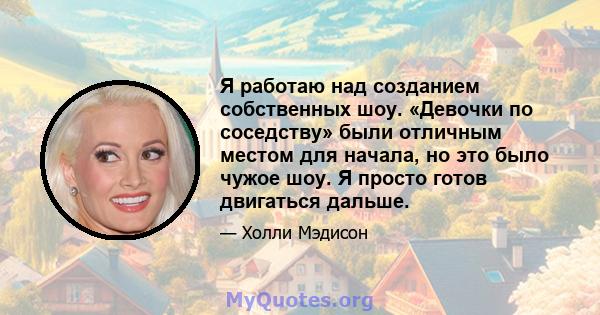 Я работаю над созданием собственных шоу. «Девочки по соседству» были отличным местом для начала, но это было чужое шоу. Я просто готов двигаться дальше.