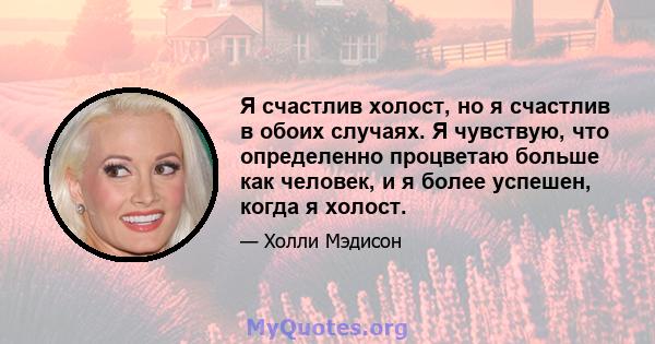 Я счастлив холост, но я счастлив в обоих случаях. Я чувствую, что определенно процветаю больше как человек, и я более успешен, когда я холост.