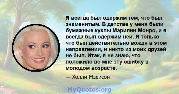 Я всегда был одержим тем, что был знаменитым. В детстве у меня были бумажные куклы Мэрилин Монро, и я всегда был одержим ней. Я только что был действительно вождн в этом направлении, и никто из моих друзей не был. Итак, 