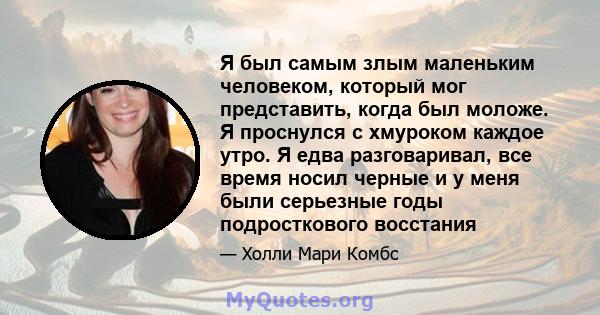 Я был самым злым маленьким человеком, который мог представить, когда был моложе. Я проснулся с хмуроком каждое утро. Я едва разговаривал, все время носил черные и у меня были серьезные годы подросткового восстания