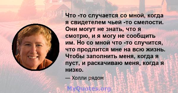 Что -то случается со мной, когда я свидетелем чьей -то смелости. Они могут не знать, что я смотрю, и я могу не сообщить им. Но со мной что -то случится, что продлится мне на всю жизнь. Чтобы заполнить меня, когда я