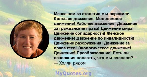 Менее чем за столетие мы пережили большое движение. Молодежное движение! Рабочее движение! Движение за гражданские права! Движение мира! Движение солидарности! Женское движение! Движение по инвалидности! Движение