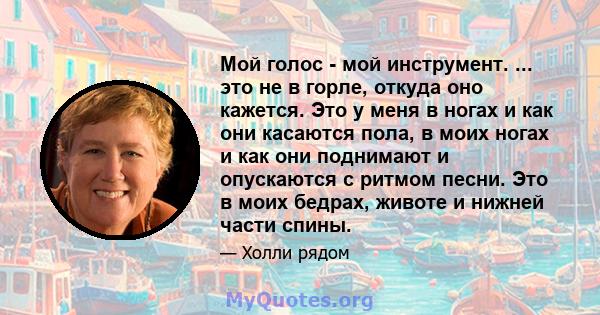 Мой голос - мой инструмент. ... это не в горле, откуда оно кажется. Это у меня в ногах и как они касаются пола, в моих ногах и как они поднимают и опускаются с ритмом песни. Это в моих бедрах, животе и нижней части