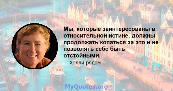 Мы, которые заинтересованы в относительной истине, должны продолжать копаться за это и не позволять себе быть отстойными.