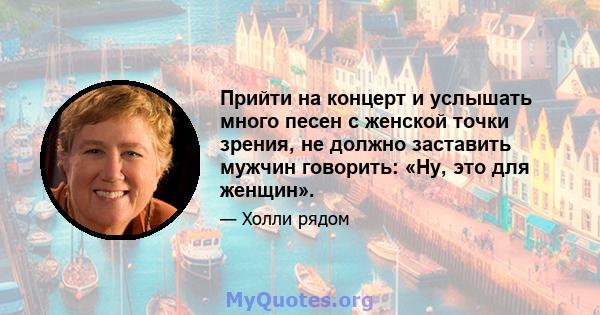 Прийти на концерт и услышать много песен с женской точки зрения, не должно заставить мужчин говорить: «Ну, это для женщин».