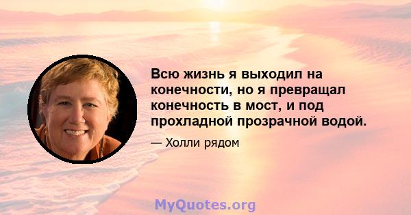 Всю жизнь я выходил на конечности, но я превращал конечность в мост, и под прохладной прозрачной водой.