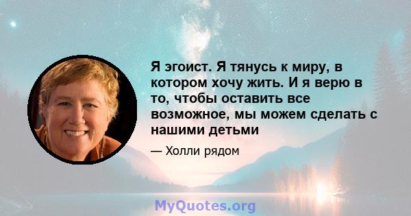 Я эгоист. Я тянусь к миру, в котором хочу жить. И я верю в то, чтобы оставить все возможное, мы можем сделать с нашими детьми