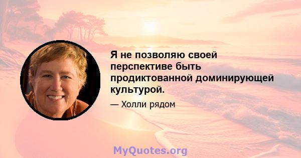 Я не позволяю своей перспективе быть продиктованной доминирующей культурой.