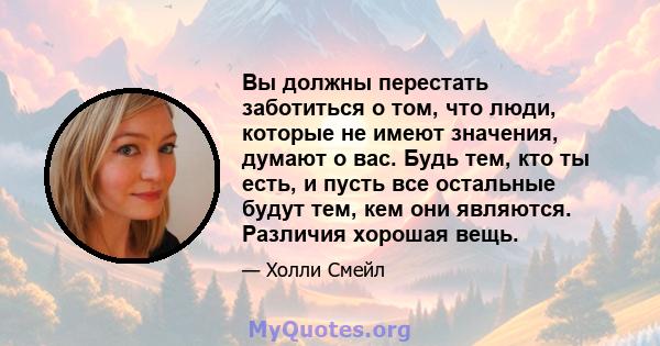 Вы должны перестать заботиться о том, что люди, которые не имеют значения, думают о вас. Будь тем, кто ты есть, и пусть все остальные будут тем, кем они являются. Различия хорошая вещь.