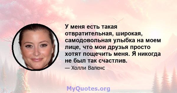 У меня есть такая отвратительная, широкая, самодовольная улыбка на моем лице, что мои друзья просто хотят пощечить меня. Я никогда не был так счастлив.