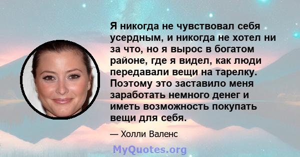 Я никогда не чувствовал себя усердным, и никогда не хотел ни за что, но я вырос в богатом районе, где я видел, как люди передавали вещи на тарелку. Поэтому это заставило меня заработать немного денег и иметь возможность 