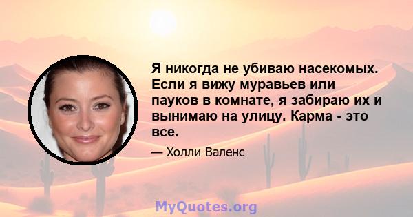 Я никогда не убиваю насекомых. Если я вижу муравьев или пауков в комнате, я забираю их и вынимаю на улицу. Карма - это все.