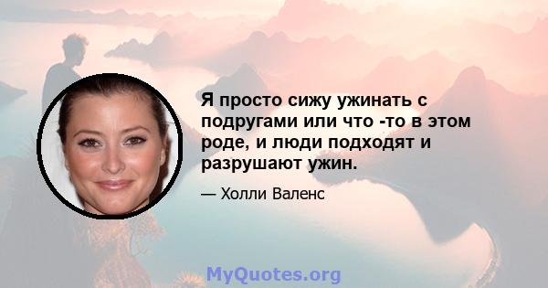 Я просто сижу ужинать с подругами или что -то в этом роде, и люди подходят и разрушают ужин.