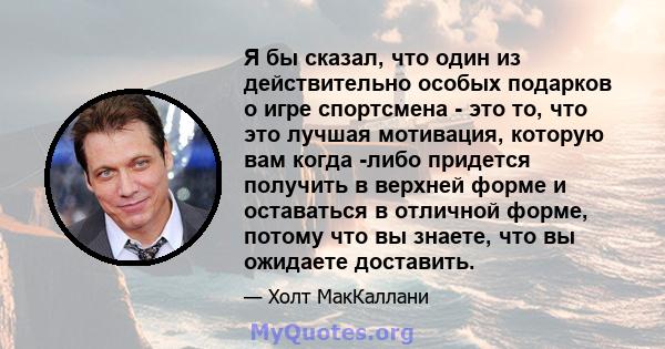 Я бы сказал, что один из действительно особых подарков о игре спортсмена - это то, что это лучшая мотивация, которую вам когда -либо придется получить в верхней форме и оставаться в отличной форме, потому что вы знаете, 