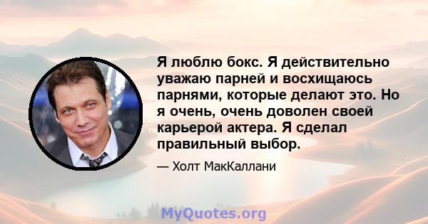 Я люблю бокс. Я действительно уважаю парней и восхищаюсь парнями, которые делают это. Но я очень, очень доволен своей карьерой актера. Я сделал правильный выбор.