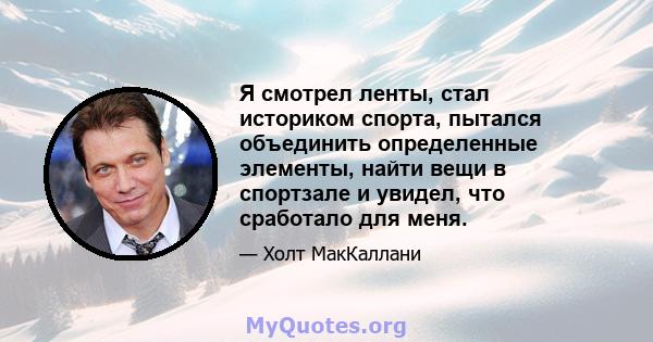 Я смотрел ленты, стал историком спорта, пытался объединить определенные элементы, найти вещи в спортзале и увидел, что сработало для меня.