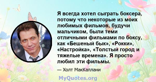 Я всегда хотел сыграть боксера, потому что некоторые из моих любимых фильмов, будучи мальчиком, были теми отличными фильмами по боксу, как «Бешеный бык», «Рокки», «Настройка», «Толстый город и тяжелые времена». Я просто 